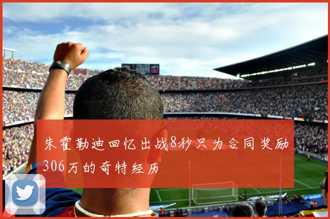 朱霍勒迪回忆出战8秒只为合同奖励306万的奇特经历