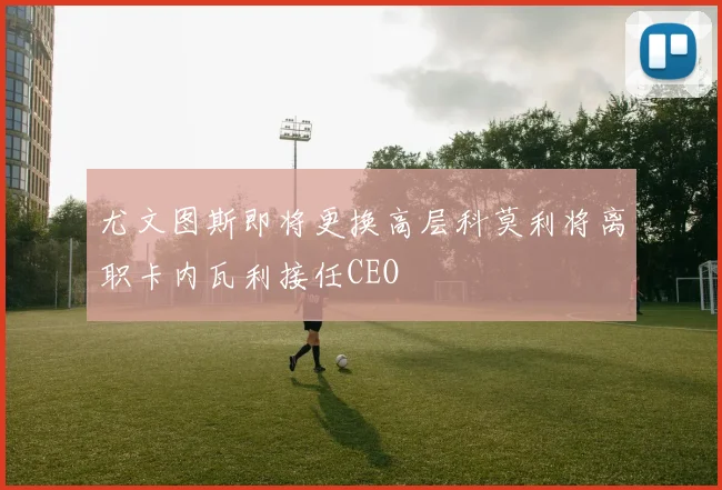 尤文图斯即将更换高层科莫利将离职卡内瓦利接任CEO