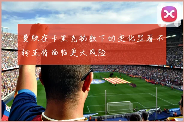 曼联在卡里克执教下的变化显著不转正将面临更大风险