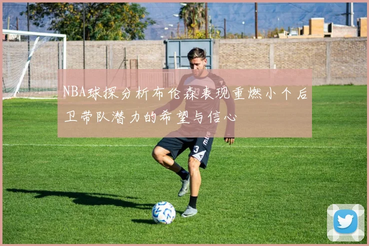 NBA球探分析布伦森表现重燃小个后卫带队潜力的希望与信心