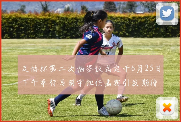 足协杯第二次抽签仪式定于6月25日下午举行马明宇担任嘉宾引发期待