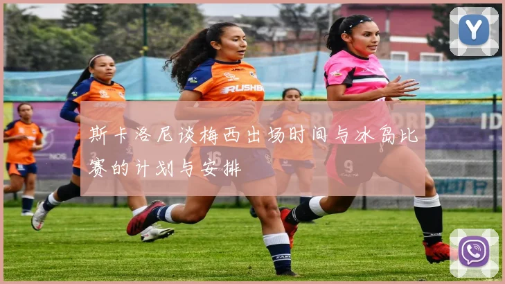 斯卡洛尼谈梅西出场时间与冰岛比赛的计划与安排