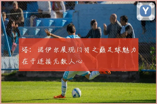 塔：诺伊尔展现门将之巅足球魅力在于连接无数人心