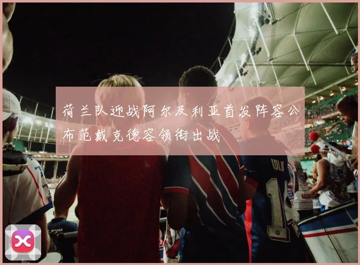 荷兰队迎战阿尔及利亚首发阵容公布范戴克德容领衔出战