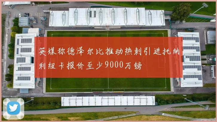 英媒称德泽尔比推动热刺引进托纳利纽卡报价至少9000万镑