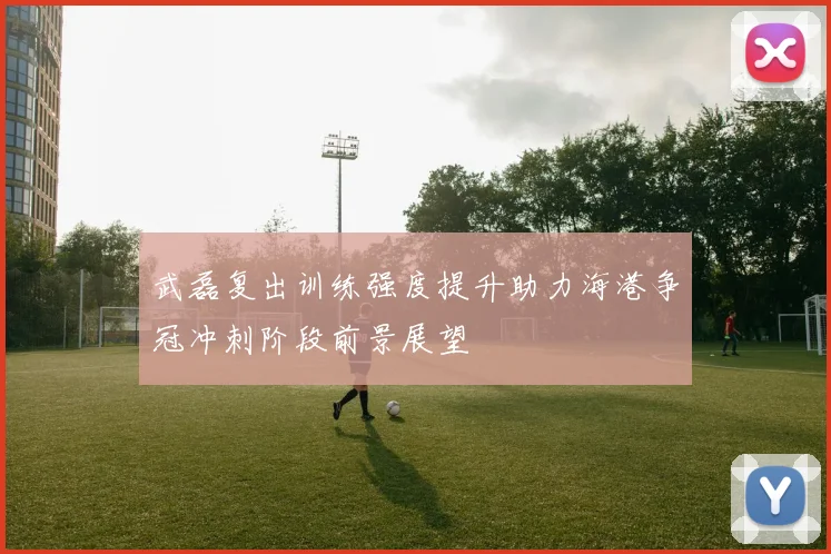 武磊复出训练强度提升助力海港争冠冲刺阶段前景展望
