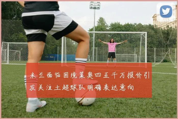 米兰面临困境莱奥四五千万报价引发关注土超球队明确表达意向