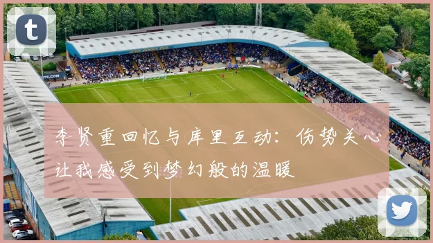 李贤重回忆与库里互动：伤势关心让我感受到梦幻般的温暖