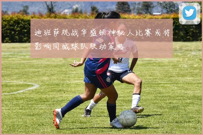 迪班萨观战华盛顿神秘人比赛或将影响同城球队联动策略