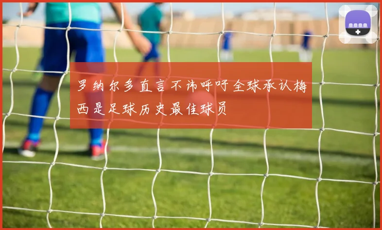 罗纳尔多直言不讳呼吁全球承认梅西是足球历史最佳球员