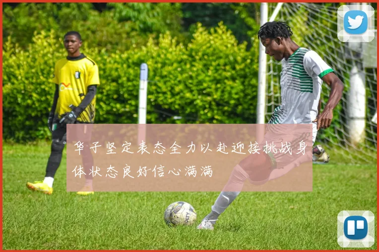 华子坚定表态全力以赴迎接挑战身体状态良好信心满满