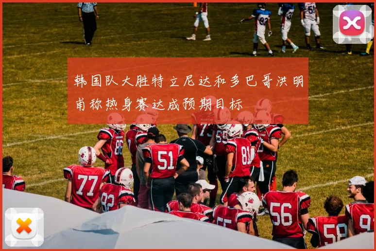 韩国队大胜特立尼达和多巴哥洪明甫称热身赛达成预期目标