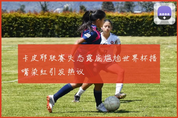 卡皮耶联赛失态露底尴尬世界杯捂嘴染红引发热议