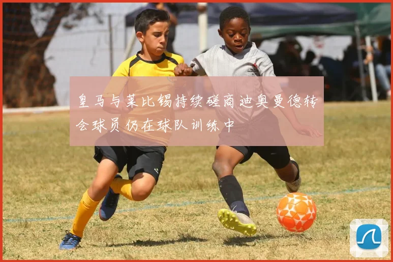 皇马与莱比锡持续磋商迪奥曼德转会球员仍在球队训练中
