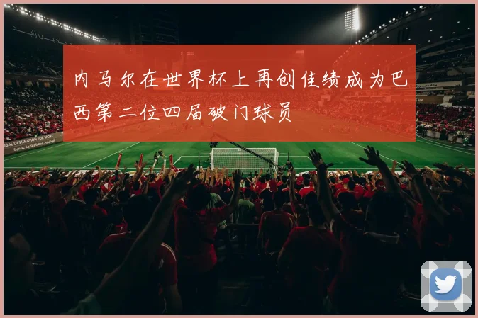 内马尔在世界杯上再创佳绩成为巴西第二位四届破门球员